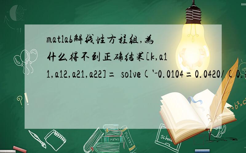 matlab解线性方程组,为什么得不到正确结果[k,a11,a12,a21,a22]= solve('-0.0104=0.0420/(0.2651*k+1)*(-12.5*a12)','-0.0104=0.0420/(0.2651*k+1)*(-12.5*a22)','-0.0178=0.0420/(0.9853*k+1)*(20*a11-12.5*a12)','-0.0260=0.0420/(0.9853*k+1)*(20*a21