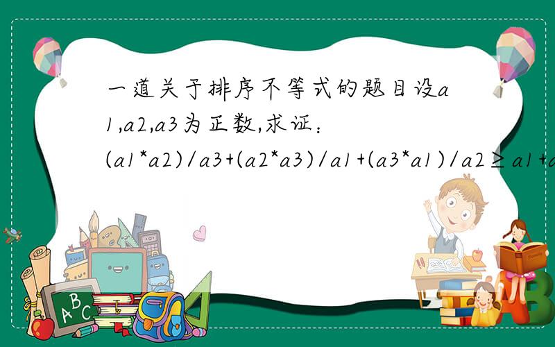 一道关于排序不等式的题目设a1,a2,a3为正数,求证：(a1*a2)/a3+(a2*a3)/a1+(a3*a1)/a2≥a1+a2+a3这题是课后练习的第三题,