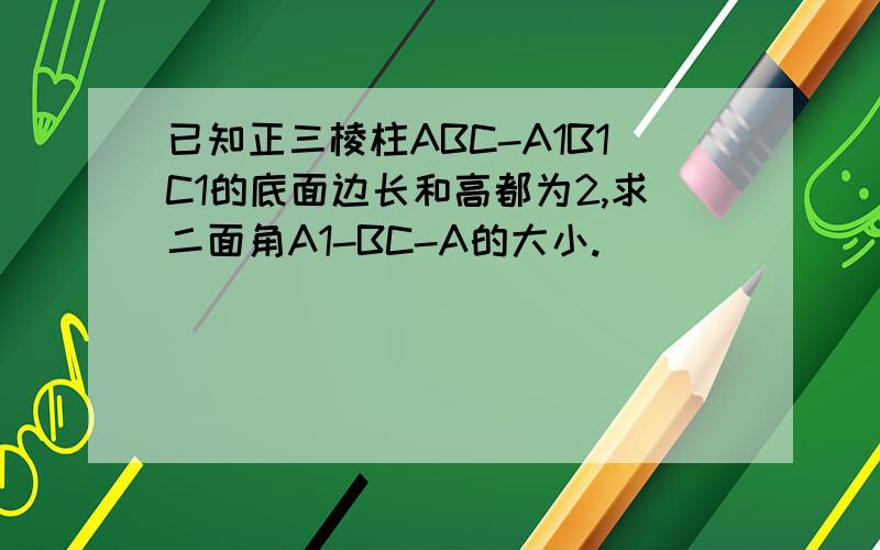 已知正三棱柱ABC-A1B1C1的底面边长和高都为2,求二面角A1-BC-A的大小.
