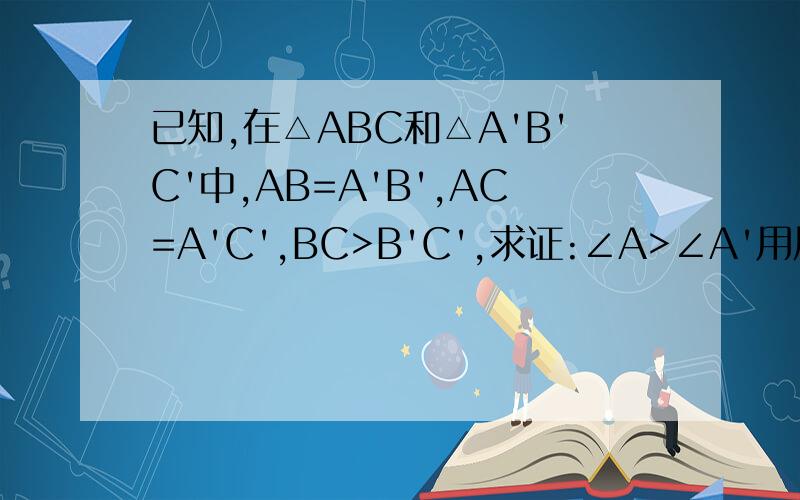 已知,在△ABC和△A'B'C'中,AB=A'B',AC=A'C',BC>B'C',求证:∠A>∠A'用反证法