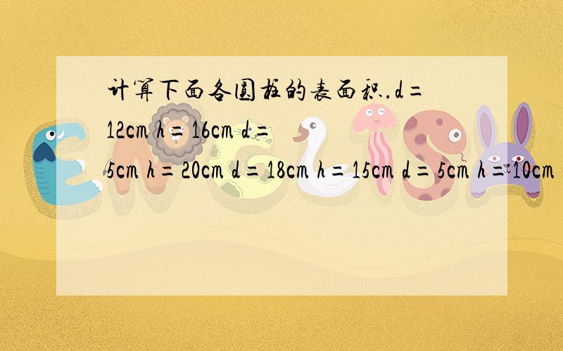 计算下面各圆柱的表面积.d=12cm h=16cm d=5cm h=20cm d=18cm h=15cm d=5cm h=10cm c=25.12cm h=5cm .还有几道题.求表面积.r=1m h=3m c=6.28cm h=4cm r=5cm h=6cm c=50.24cm h=2cm r=2cm h=4cm c=12.56cm h=1cm .