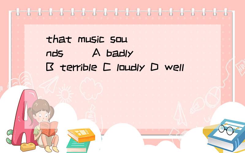 that music sounds( )A badly B terrible C loudly D well