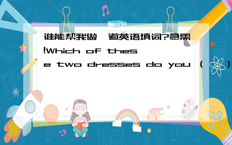 谁能帮我做一道英语填词?急需!Which of these two dresses do you （   ）?（ ）r( )( )e（ ）句子里面的答案是下面这个要填的词,请帮帮忙~~~~~