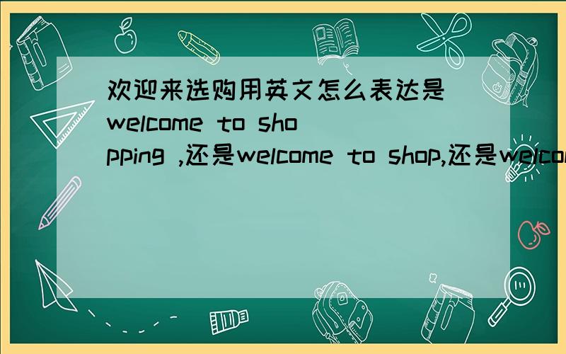 欢迎来选购用英文怎么表达是 welcome to shopping ,还是welcome to shop,还是welcome to BUY?越简单的表达越好 用来给顾客看的 大众化的