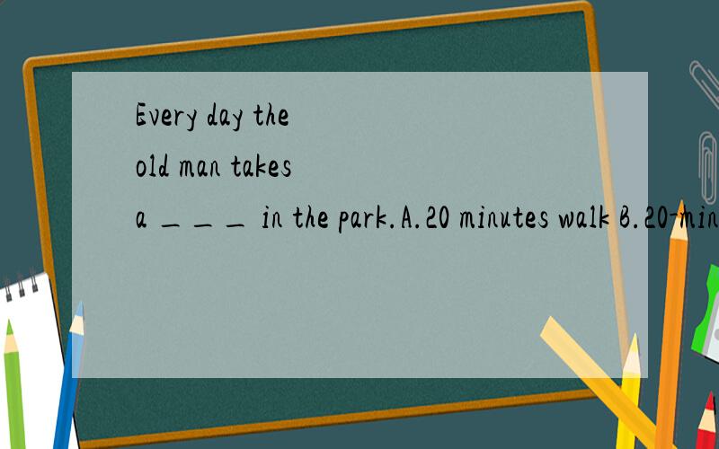 Every day the old man takes a ___ in the park.A.20 minutes walk B.20-minute walkC.20-minutes walk C.20 minute's walk