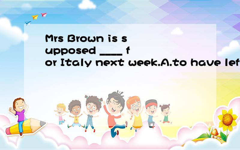 Mrs Brown is supposed ____ for Italy next week.A.to have left B.to be leaving C.to leave