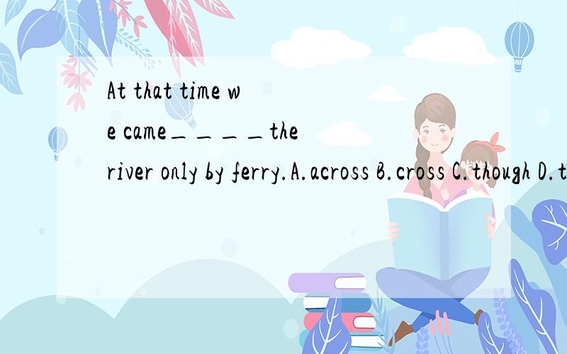 At that time we came____the river only by ferry.A.across B.cross C.though D.through答案是across,
