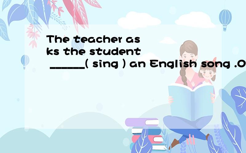 The teacher asks the student ______( sing ) an English song .0