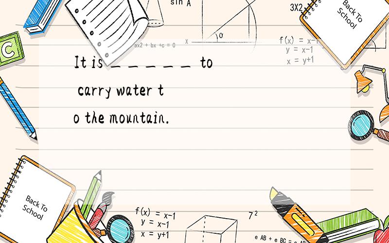 It is _____ to carry water to the mountain.