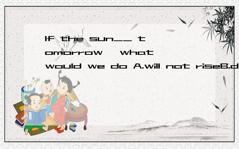 If the sun__ tomorrow ,what would we do A.will not riseB.doesn't riseC.didn't riseD.wouldn't rise为什么?请详细说明每个选项.