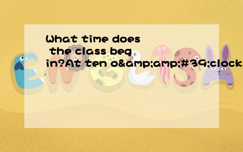 What time does the class begin?At ten o&amp;#39;clock.是什么