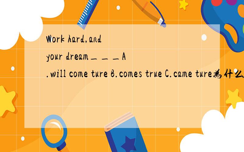 Work hard,and your dream___A.will come ture B.comes true C.came ture为什么?不是说主句是祈使句,从句用一般现在世态吗?