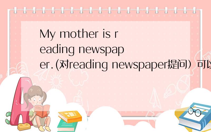 My mother is reading newspaper.(对reading newspaper提问）可以这样吗：What does your mother doing