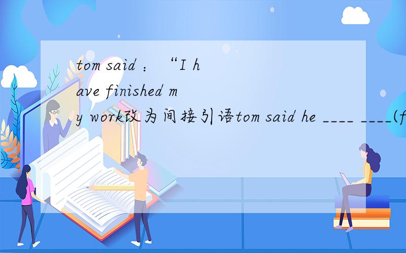 tom said ：“I have finished my work改为间接引语tom said he ____ ____(finish)his work