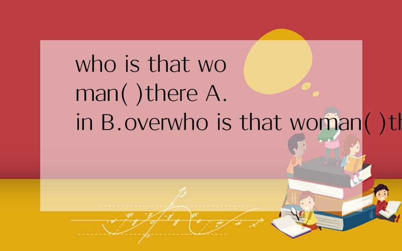 who is that woman( )there A.in B.overwho is that woman( )thereA.in B.over C.of D.with