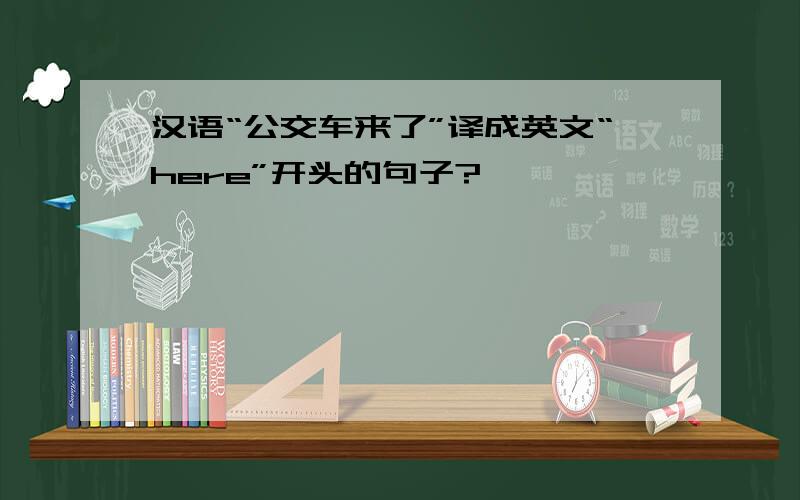 汉语“公交车来了”译成英文“here”开头的句子?