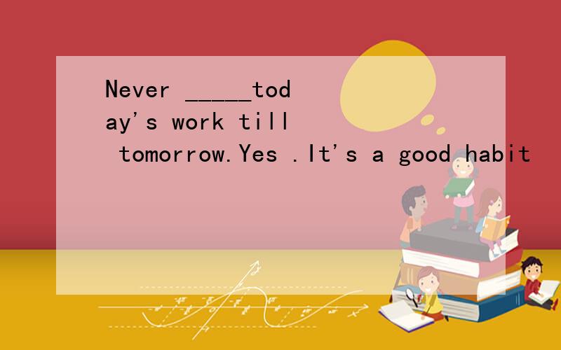 Never _____today's work till tomorrow.Yes .It's a good habit