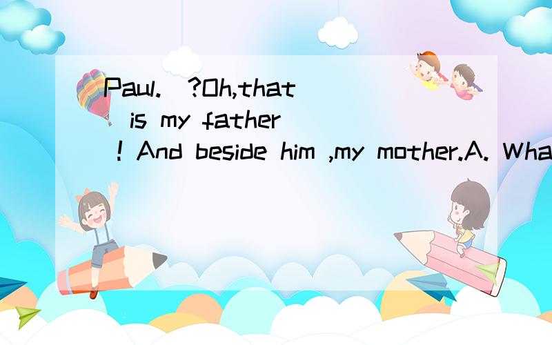Paul._?Oh,that  is my father ! And beside him ,my mother.A. What is the person over THERE              B.Who is talking over t                                                                                    C.What are there doing ?D.Which is that