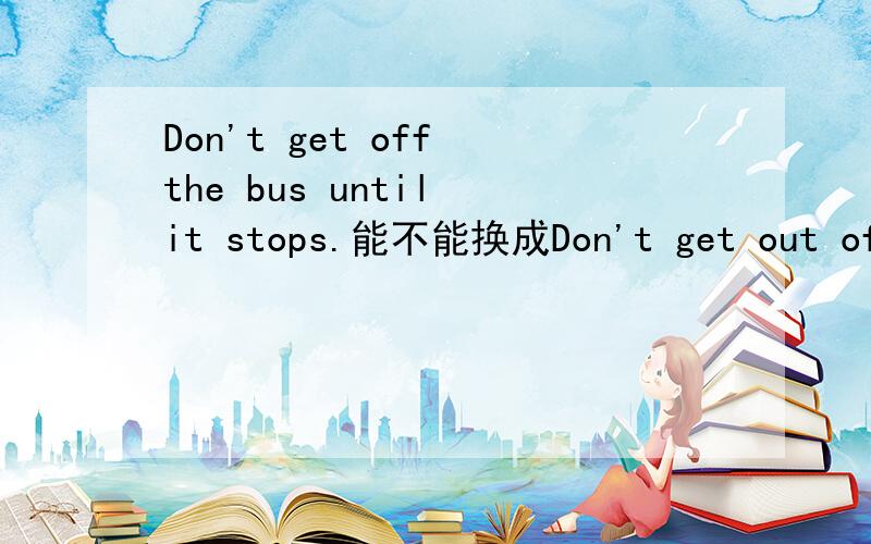 Don't get off the bus until it stops.能不能换成Don't get out of the bus until it stops.