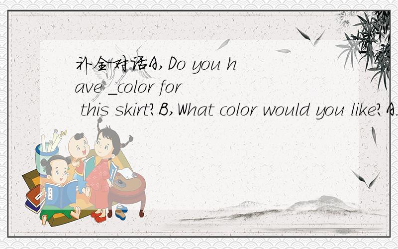 补全对话A,Do you have _color for this skirt?B,What color would you like?A.It is a _for my littil