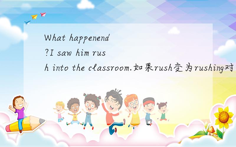 What happenend?I saw him rush into the classroom.如果rush变为rushing对吗?为什么?