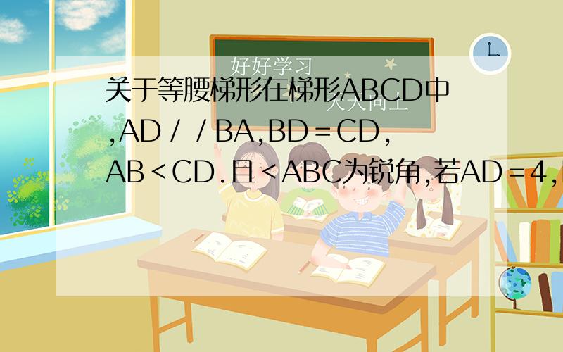 关于等腰梯形在梯形ABCD中,AD／／BA,BD＝CD,AB＜CD.且＜ABC为锐角,若AD＝4,BC＝12,E为BC上一点,当CE为何植时,四边形ABED是等腰梯形?直角梯形?分别说明是AD／／BC，不好意思