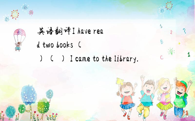 英语翻译I have read two books ( ) ( ) I came to the library.