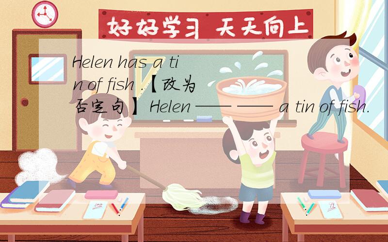 Helen has a tin of fish .【改为否定句】 Helen —— —— a tin of fish.
