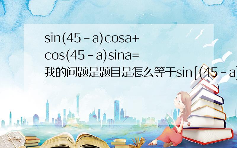 sin(45-a)cosa+cos(45-a)sina=我的问题是题目是怎么等于sin[(45-a)+a]的