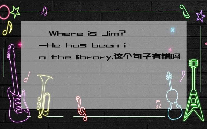 —Where is Jim?-He has been in the library.这个句子有错吗