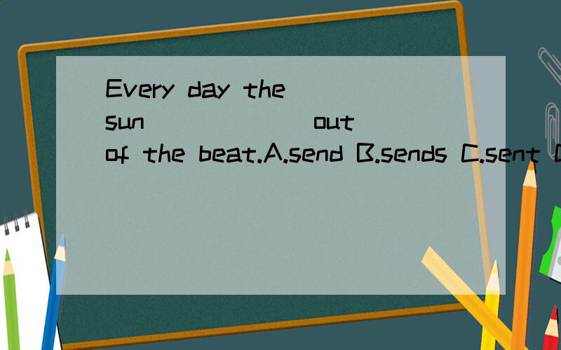 Every day the sun______ out of the beat.A.send B.sends C.sent D.will sendheat，不好意思，打错