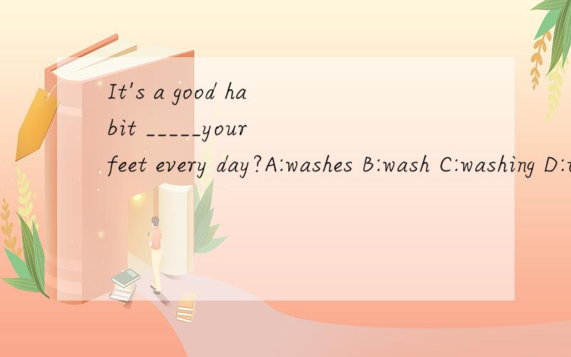 It's a good habit _____your feet every day?A:washes B:wash C:washing D:to wash