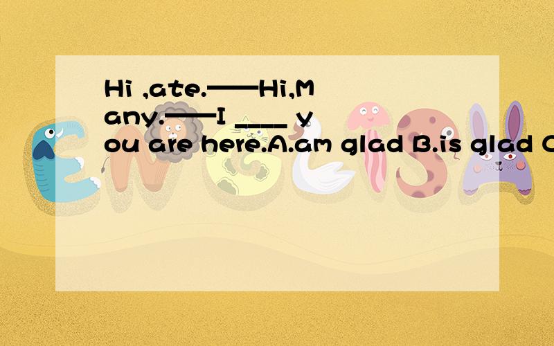 Hi ,ate.——Hi,Many.——I ____ you are here.A.am glad B.is glad C.am like D.am kno有理由