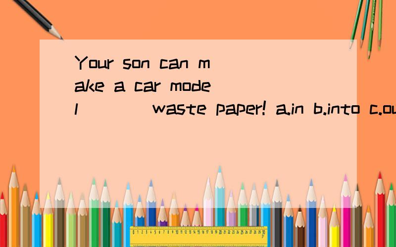 Your son can make a car model ___ waste paper! a.in b.into c.out d.out of